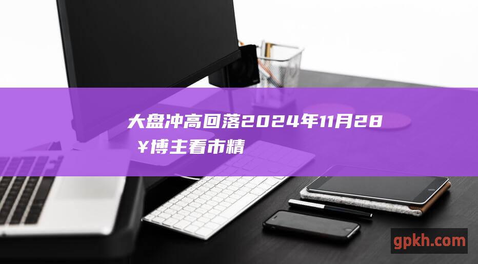 大盘冲高回落 2024年11月28日博主看市精选 调整结束了吗