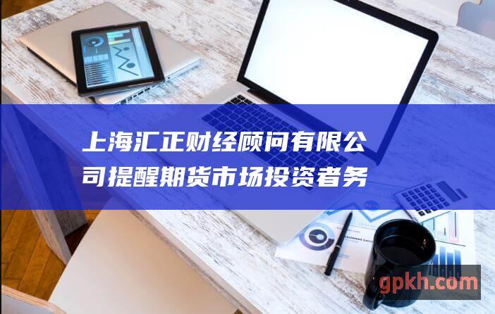 上海汇正财经顾问有限公司提醒期货市场投资者 务必了解这一重要政策