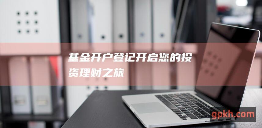 基金开户登记：开启您的投资理财之旅