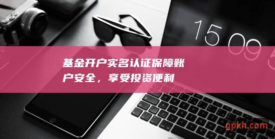 基金开户实名认证保障账户安全，享受投资便利