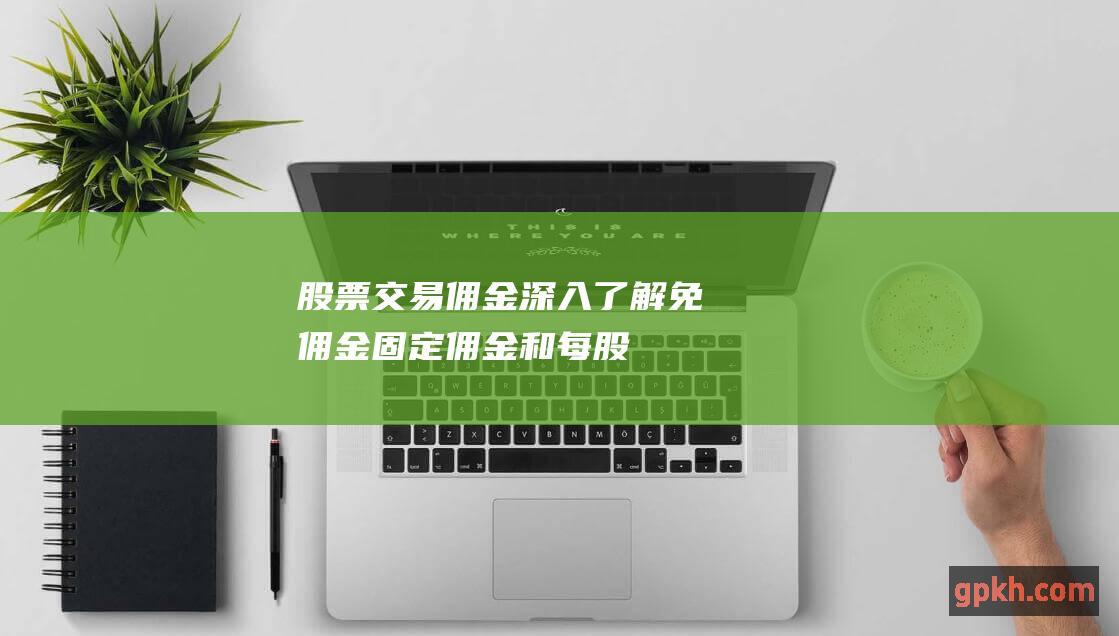 股票交易佣金：深入了解免佣金、固定佣金和每股佣金结构 (股票交易佣金哪家低)