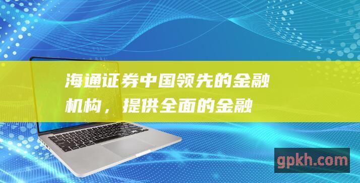 海通证券：中国领先的金融机构，提供全面的金融服务