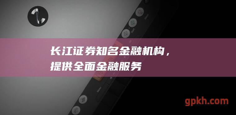 长江证券：知名金融机构，提供全面金融服务