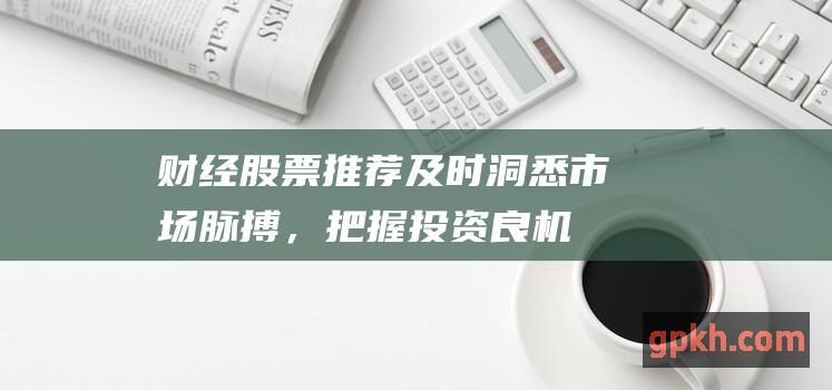 财经股票推荐：及时洞悉市场脉搏，把握投资良机