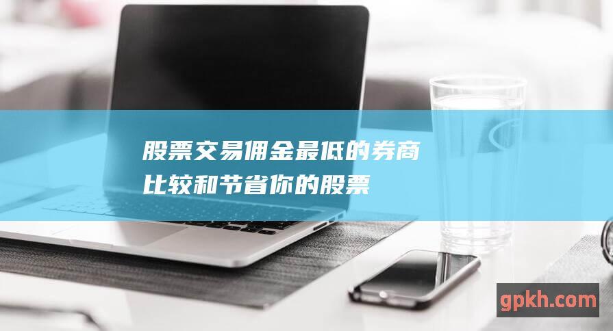 股票交易佣金最低的券商：比较和节省你的 (股票交易佣金怎么算的)