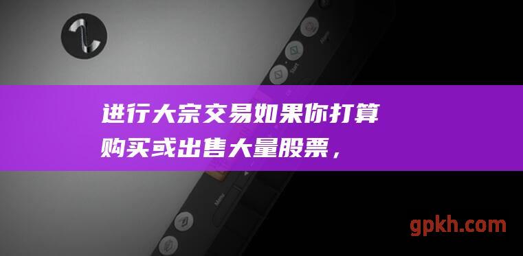 进行大宗交易如果你打算购买或出售大量股票，