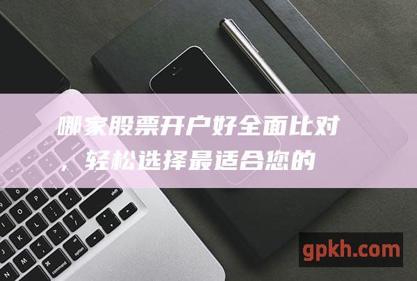 哪家股票开户好：全面比对，轻松选择最适合您的券商