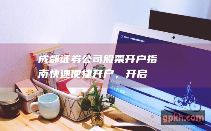 成都证券公司股票开户指南快速便捷开户，开启