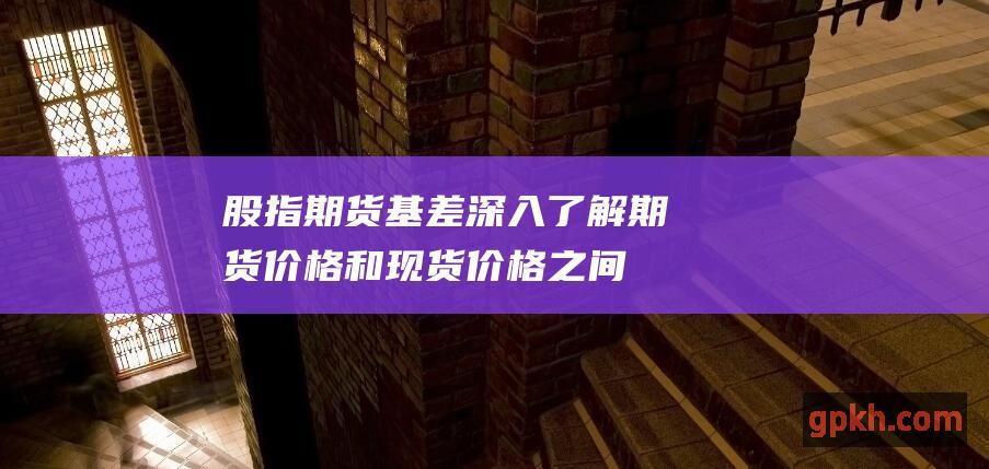 股指期货基差：深入了解期货价格和现货价格之间的差异