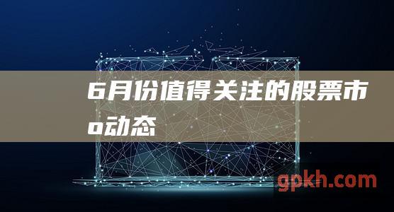 6 月份值得关注的股票市场动态