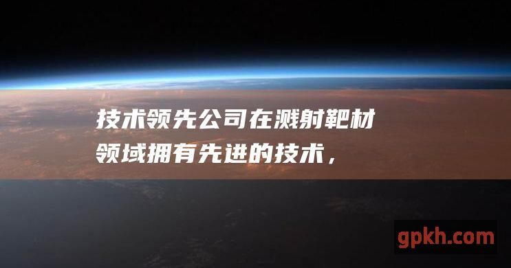 技术领先：公司在溅射靶材领域拥有先进的技术，包括纳米级加工和精密涂层技术。