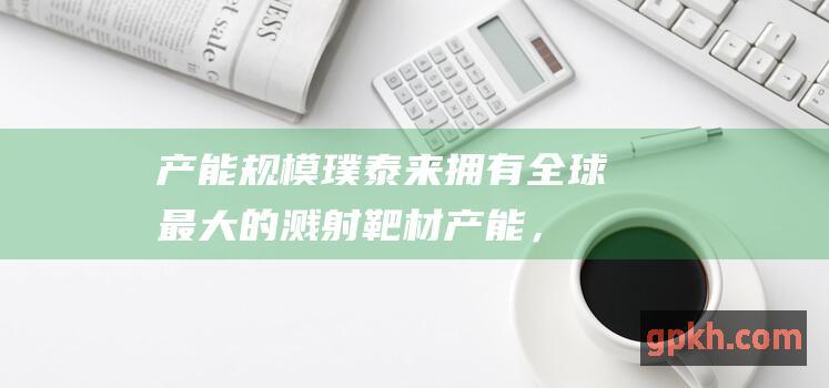 产能规模拥有全球最大的溅射靶材产能，