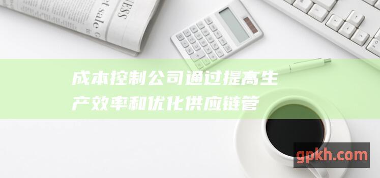 成本控制公司通过提高生产效率和优化供应链管