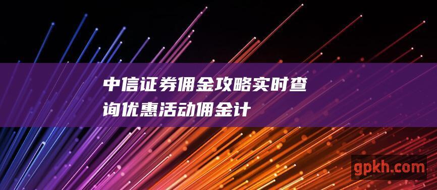 中信证券佣金攻略：实时查询、优惠活动、佣金计算