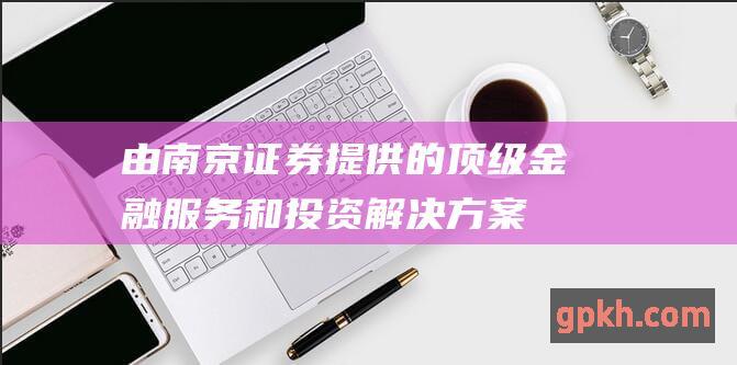 由南京证券提供的顶级金融服务和投资解决方案