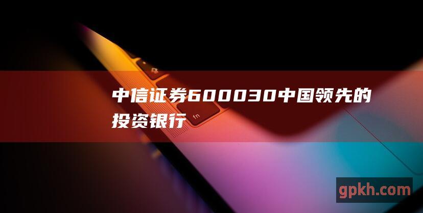 中信证券600030中国领先的投资银行