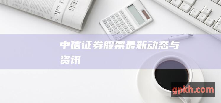 中信证券股票最新动态与资讯