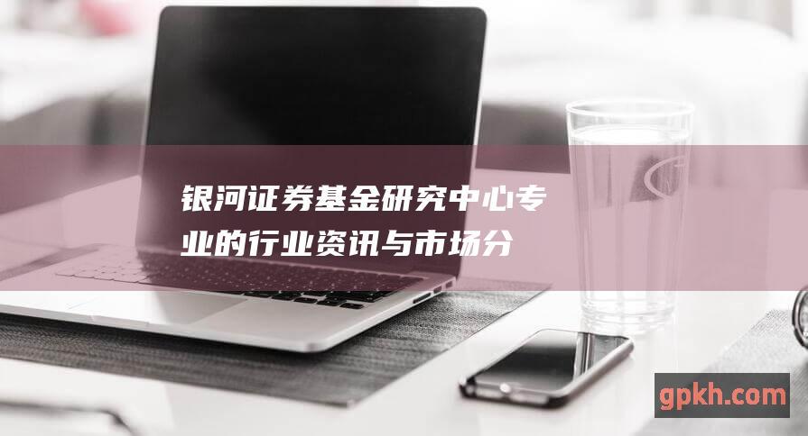 银河证券基金研究中心：专业的行业资讯与市场分析