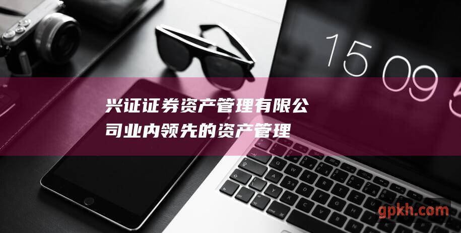 兴证证券资产管理有限公司：业内领先的资产管理机构