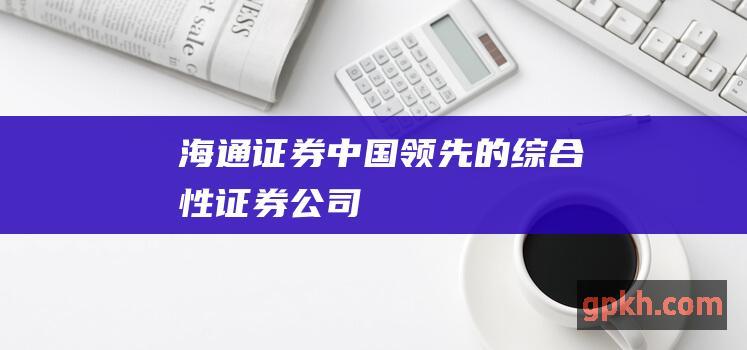 海通证券：中国领先的综合性证券公司