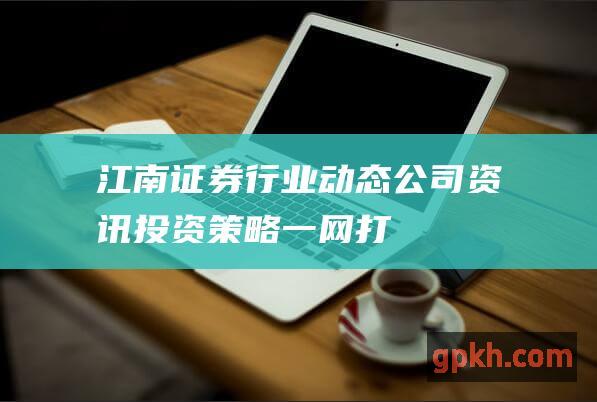 江南证券：行业动态、公司资讯、投资策略一网打尽