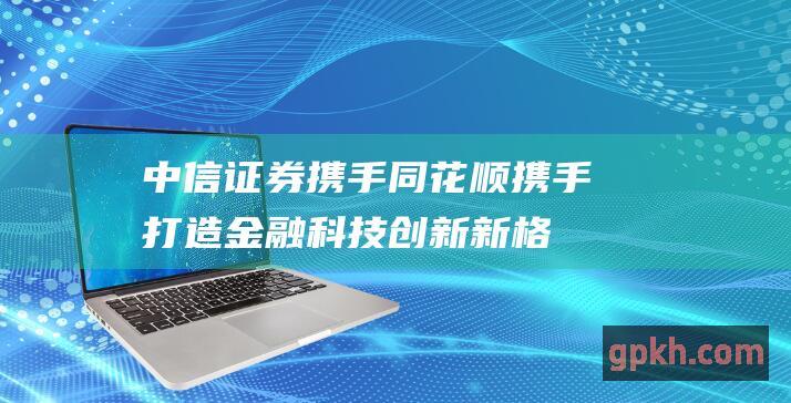 中信证券携手同花顺：携手打造金融科技创新新格局