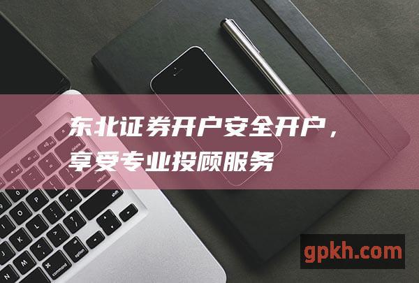 东北证券开户开户，享受专业投顾