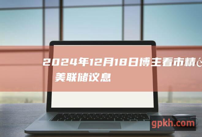 2024年12月18日博主看市精选美联储议息