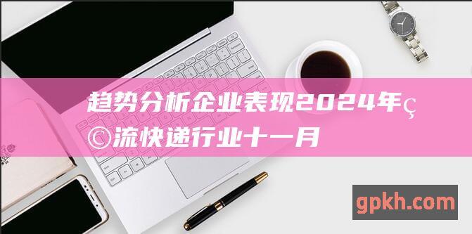 趋势分析 企业表现 2024年物流快递行业十一月份业绩快报 行业概况