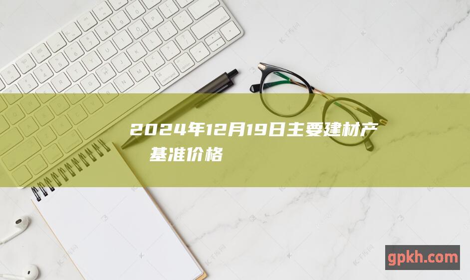 2024年12月19日主要建材产品基准价格