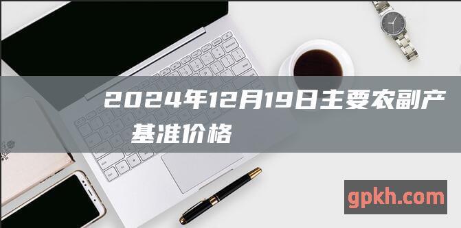 2024年12月19日主要农副产品基准价格