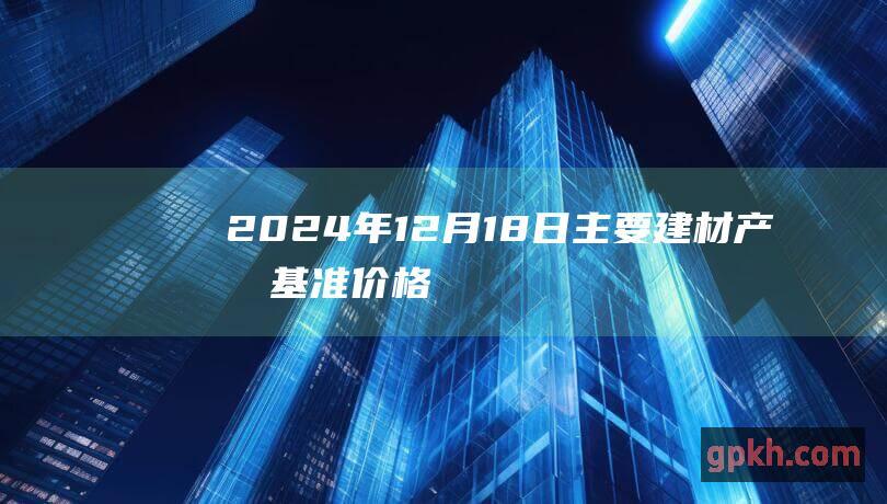 2024年12月18日主要建材产品基准价格