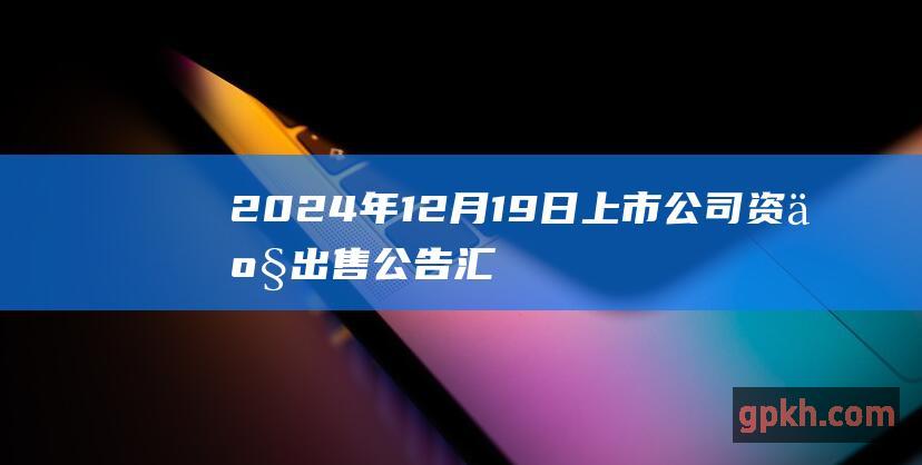 2024年12月19日上市公司资产出售公告汇