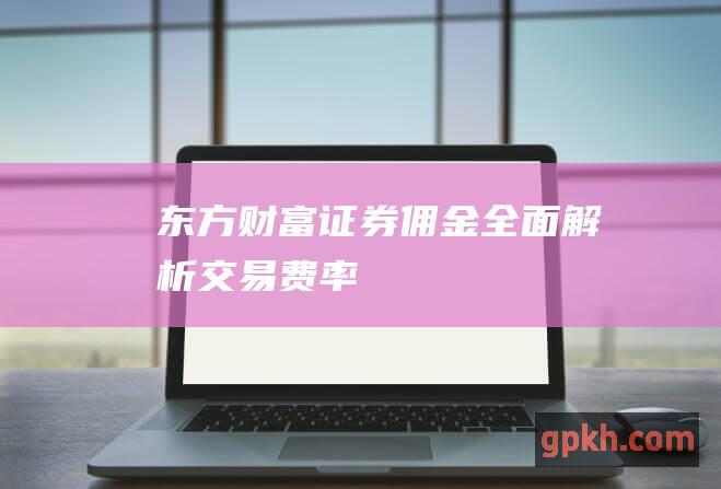 东方财富证券佣金：全面解析交易费率