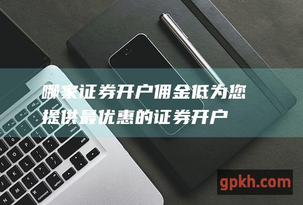 哪家证券开户佣金低：为您提供最优惠的证券开户选择