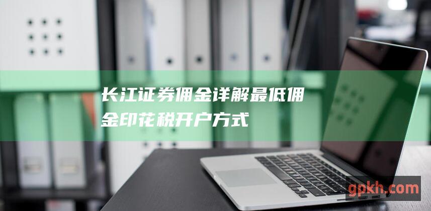 长江证券佣金详解：最低佣金、印花税、开户方式等全方位指南