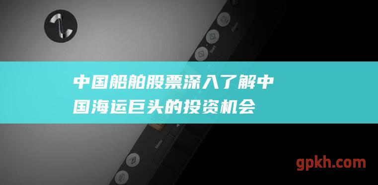 中国船舶股票：深入了解中国海运巨头的投资机会