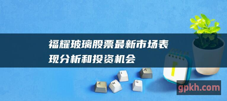 福耀玻璃股票: 最新市场表现、分析和投资机会