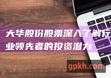 大华股份股票深入了解行业领先者的投资潜力