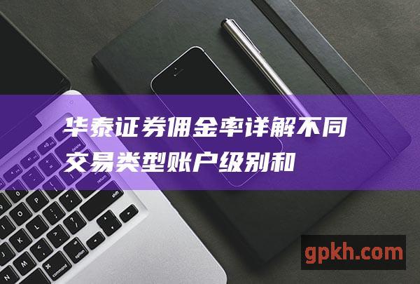 华泰证券佣金率：详解不同交易类型、账户级别和市场行情下的手续费收取标准