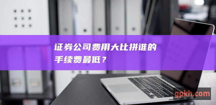 证券公司费用大比拼：谁的手续费最低？