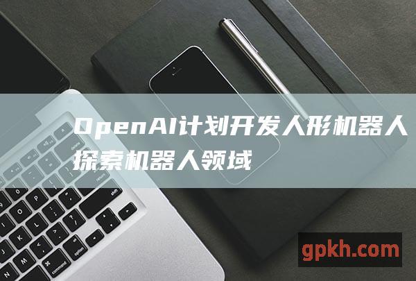 OpenAI计划开发人形机器人 探索机器人领域的无限可能 人工智能巨头强势入局