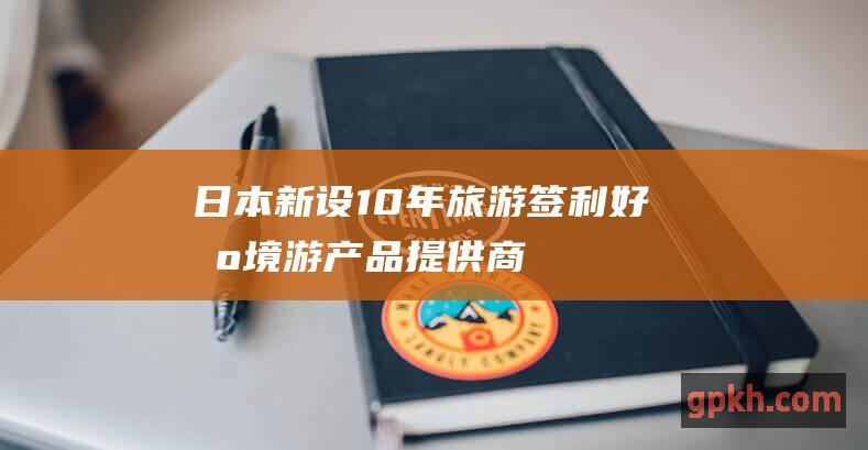 日本新设10年旅游签利好出境游产品提供商