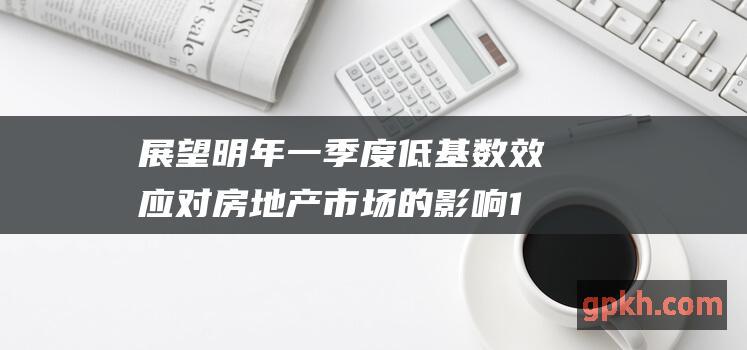 展望明年一季度低基数效房地产市场的影响1