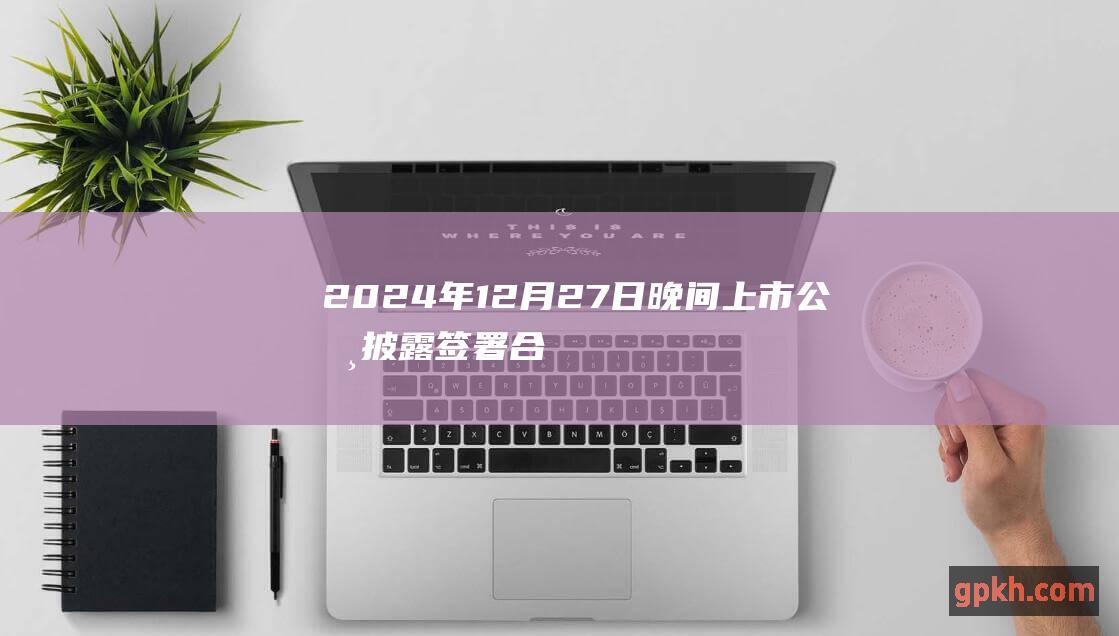 2024年12月27日晚间上市公司披露签署合同公告