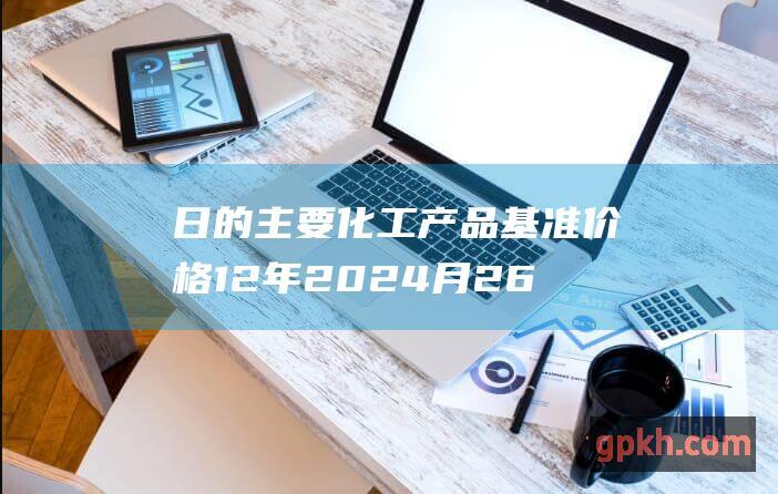 日的主要化工产品基准价格12年2024月26