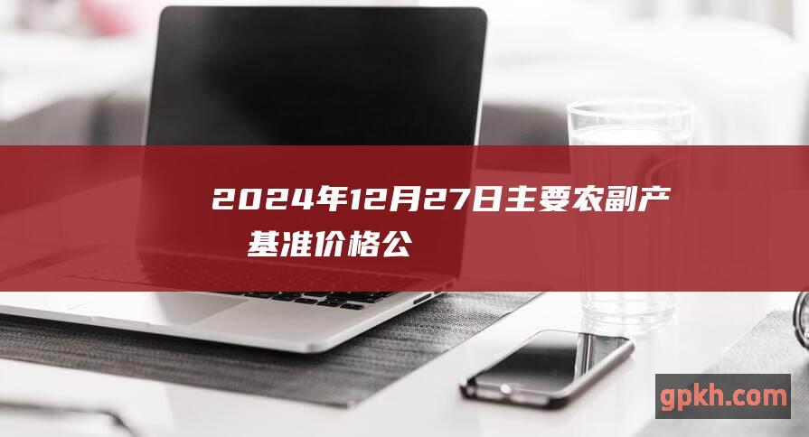 2024年12月27日主要农副产品基准价格公布