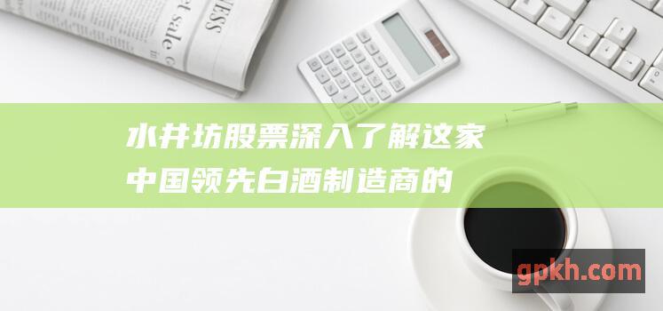 水井坊股票：深入了解这家中国领先白酒制造商的投资机会