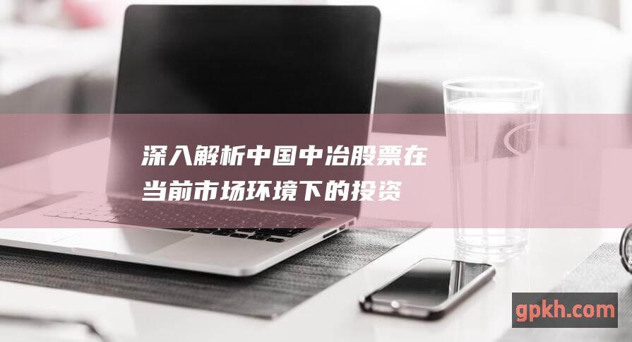 深入解析中国中冶股票在当前市场环境下的投资