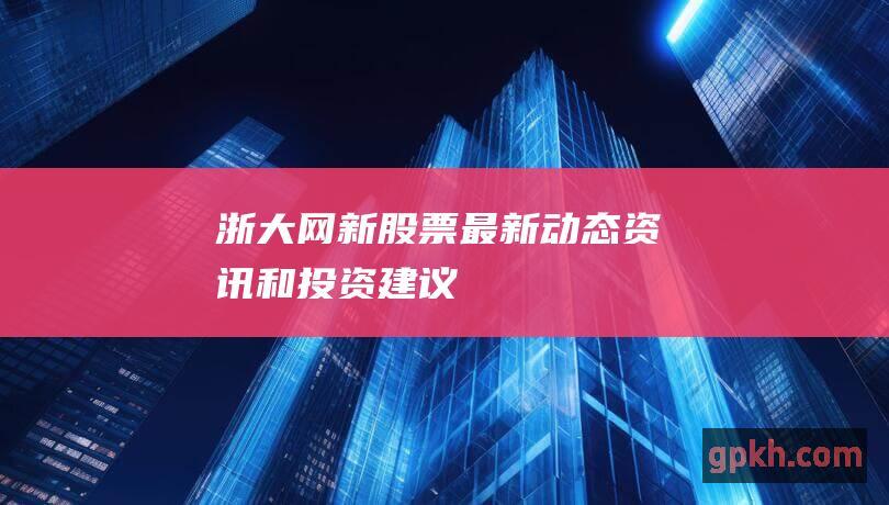 浙大网新股票：最新动态、资讯和投资建议